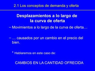 Desplazamientos a lo largo de
la curva de oferta
– Movimientos a lo largo de la curva de oferta…
– … causados por un cambio en el precio del
bien.
* Hablaremos en este caso de:
CAMBIOS EN LA CANTIDAD OFRECIDA
2.1 Los conceptos de demanda y oferta
 