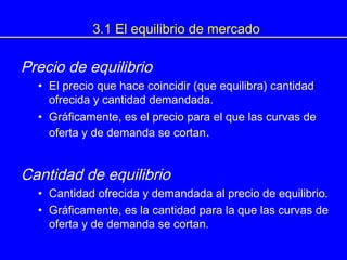 3.1 El equilibrio de mercado
Precio de equilibrio
• El precio que hace coincidir (que equilibra) cantidad
ofrecida y cantidad demandada.
• Gráficamente, es el precio para el que las curvas de
oferta y de demanda se cortan.
Cantidad de equilibrio
• Cantidad ofrecida y demandada al precio de equilibrio.
• Gráficamente, es la cantidad para la que las curvas de
oferta y de demanda se cortan.
 
