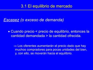 3.1 El equilibrio de mercado
Escasez (o exceso de demanda)
• Cuando precio < precio de equilibrio, entonces la
cantidad demandada > la cantidad ofrecida.
⇒ Los oferentes aumentarán el precio dado que hay
muchos compradores para pocas unidades del bien,
y, con ello, se moverán hacia el equilibrio.
 