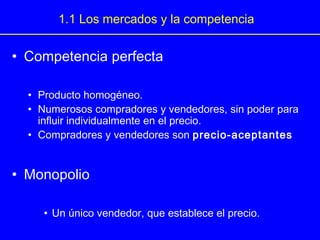 • Competencia perfecta
• Producto homogéneo.
• Numerosos compradores y vendedores, sin poder para
influir individualmente en el precio.
• Compradores y vendedores son precio-aceptantes
• Monopolio
• Un único vendedor, que establece el precio.
1.1 Los mercados y la competencia
 