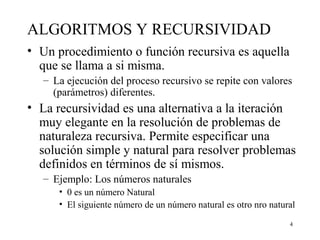 4
ALGORITMOS Y RECURSIVIDAD
• Un procedimiento o función recursiva es aquella
que se llama a si misma.
– La ejecución del proceso recursivo se repite con valores
(parámetros) diferentes.
• La recursividad es una alternativa a la iteración
muy elegante en la resolución de problemas de
naturaleza recursiva. Permite especificar una
solución simple y natural para resolver problemas
definidos en términos de sí mismos.
– Ejemplo: Los números naturales
• 0 es un número Natural
• El siguiente número de un número natural es otro nro natural
 