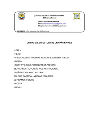 UNIDAD 2: ESTRUCTURA DE UNA PÁGINA WEB 
<HTML> 
<HEAD> 
<TITLE>COLEGIO NACIONAL NICOLAS ESGUERRA </TITLE> 
</HEAD> 
<DODY BY COLOR="#006020"TEXT="SILVER"> 
BIENVENIDOS AL PORTAL WEB INSTITUCIONAL 
76 AÑOS EDIFICANDO FUTURO 
COLEGIO NACIONAL NICOLAS ESGUERRA 
EDIFICAMOS FUTURO 
</BODY> 
</HTML> 
 
