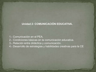 Unidad 2: COMUNICACIÓN EDUCATIVA. 1.- Comunicación en el PEA. 2.- Condiciones básicas en la comunicación educativa. 3.- Relación entre didáctica y comunicación. 4.- Desarrollo de estrategias y habilidades creativas para la CE 