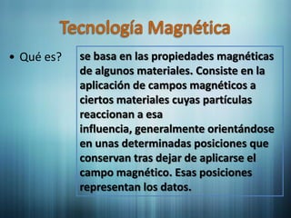 • Qué es?   se basa en las propiedades magnéticas
            de algunos materiales. Consiste en la
            aplicación de campos magnéticos a
            ciertos materiales cuyas partículas
            reaccionan a esa
            influencia, generalmente orientándose
            en unas determinadas posiciones que
            conservan tras dejar de aplicarse el
            campo magnético. Esas posiciones
            representan los datos.
 