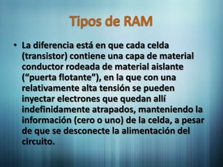 • La diferencia está en que cada celda
  (transistor) contiene una capa de material
  conductor rodeada de material aislante
  (“puerta flotante”), en la que con una
  relativamente alta tensión se pueden
  inyectar electrones que quedan allí
  indefinidamente atrapados, manteniendo la
  información (cero o uno) de la celda, a pesar
  de que se desconecte la alimentación del
  circuito.
 