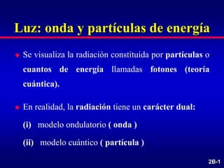 2B-1
Luz: onda y partículas de energía
 Se visualiza la radiación constituida por partículas o
cuantos de energía llamadas fotones (teoría
cuántica).
 En realidad, la radiación tiene un carácter dual:
(i) modelo ondulatorio ( onda )
(ii) modelo cuántico ( partícula )
 