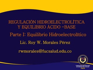 REGULACIÓN HIDROELECTROLÍTICA
Y EQUILIBRIO ÁCIDO -BASE
Lic. Roy W. Morales Pérez
rwmorales@fucsalud.edu.co
Parte I: Equilibrio Hidroelectrolítico
 