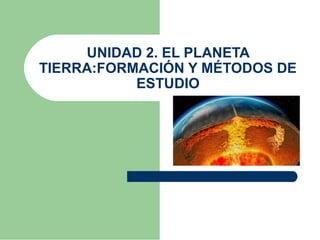 UNIDAD 2. EL PLANETA 
TIERRA:FORMACIÓN Y MÉTODOS DE 
ESTUDIO 
 