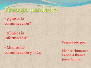 • ¿Qué es la
comunicación?

• ¿Qué es la
información?
                      Presentado por:
• Medios de
                      Heiner Humanez
comunicación y TICs
                      Leonela Ibáñez
                      Jesús Acuña
 
