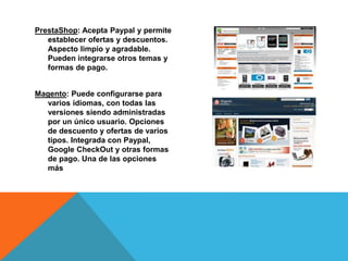 PrestaShop: Acepta Paypal y permite
establecer ofertas y descuentos.
Aspecto limpio y agradable.
Pueden integrarse otros temas y
formas de pago.
Magento: Puede configurarse para
varios idiomas, con todas las
versiones siendo administradas
por un único usuario. Opciones
de descuento y ofertas de varios
tipos. Integrada con Paypal,
Google CheckOut y otras formas
de pago. Una de las opciones
más
 