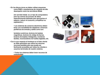 • En los discos duros se deben utilizar esquemas
como RAID o arquitecturas de cómputo de alto
desempeño como los servidores Blade
(Un servidor blade: es un tipo de computadora
para los centros de proceso de datos
específicamente diseñada para aprovechar el
espacio, reducir el consumo y simplificar su
explotación.)
• Los sistemas de comercio electrónico deben
tener una versatilidad de adaptarse a diversos
periféricos de entrada y salida como son:
teclados numéricos, lectores de tarjetas
magnéticas, lectores de código de barras,
lectores de tarjetas inteligentes, monitores
táctiles, reconocedores de huellas digitales, etc.
• Con lo que respecta al hardware en el lado cliente
se debe garantizar que utilice los menores
recursos posibles para que pueda ser
fácilmente accesibles por todos los clientes o
usuarios terminales de nuestro sistema.
• Todos los sistemas deben tener recursos de
conectividad.
 