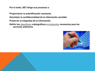 Por lo tanto, SET dirige sus procesos a:
Proporcionar la autentificación necesaria.
Garantizar la confidencialidad de la información sensible.
Preservar la integridad de la información.
Definir los algoritmos criptográficos y protocolos necesarios para los
servicios anteriores
 