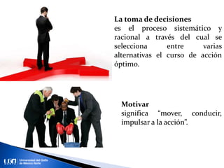 La toma de decisiones
es el proceso sistemático y
racional a través del cual se
selecciona entre varias
alternativas el curso de acción
óptimo.
Motivar
significa “mover, conducir,
impulsar a la acción”.
 