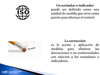 Un estándar o indicador
puede ser definido como una
unidad de medida que sirve como
patrón para efectuar el control.
La corrección
es la acción y aplicación de
medidas para eliminar las
desviaciones o no conformidades
con relación a los estándares o
indicadores.
 
