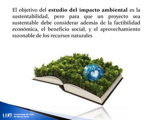 El objetivo del estudio del impacto ambiental es la
sustentabilidad, pero para que un proyecto sea
sustentable debe considerar además de la factibilidad
económica, el beneficio social, y el aprovechamiento
razonable de los recursos naturales
 
