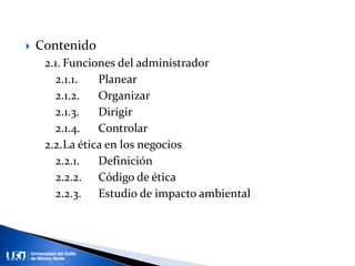  Contenido
2.1. Funciones del administrador
2.1.1. Planear
2.1.2. Organizar
2.1.3. Dirigir
2.1.4. Controlar
2.2.La ética en los negocios
2.2.1. Definición
2.2.2. Código de ética
2.2.3. Estudio de impacto ambiental
 
