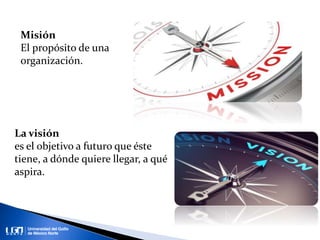 Misión
El propósito de una
organización.
La visión
es el objetivo a futuro que éste
tiene, a dónde quiere llegar, a qué
aspira.
 