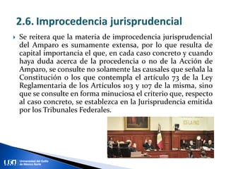  Se reitera que la materia de improcedencia jurisprudencial
del Amparo es sumamente extensa, por lo que resulta de
capital importancia el que, en cada caso concreto y cuando
haya duda acerca de la procedencia o no de la Acción de
Amparo, se consulte no solamente las causales que señala la
Constitución o los que contempla el artículo 73 de la Ley
Reglamentaria de los Artículos 103 y 107 de la misma, sino
que se consulte en forma minuciosa el criterio que, respecto
al caso concreto, se establezca en la Jurisprudencia emitida
por los Tribunales Federales.
 