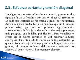 Las vigas de concreto reforzado, en general, presentan dos
tipos de fallas: a flexión y por tensión diagonal (cortante).
La falla por cortante es repentina y frágil por naturaleza.
Además es poco predecible; esto debido a que no brinda un
previo aviso, ya que no presenta agrietamientos
antecedentes a la falla (grandes agrietamientos), y por eso es
más peligrosa que la fallas por flexión . Para visualizar el
efecto de la fuerza cortante es útil recordar algunos
conceptos elementales de la mecánica de los materiales; ya
que en niveles de bajos de carga y antes de la aparición de las
grietas, el comportamiento del concreto reforzado se
asemeja al de un material homogéneo y elástico.
 