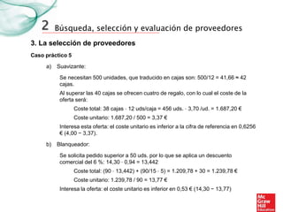 Búsqueda, selección y evaluación de proveedores
3. La selección de proveedores
2
Caso práctico 5
Se necesitan 500 unidades, que traducido en cajas son: 500/12 = 41,66 ≈ 42
cajas.
Al superar las 40 cajas se ofrecen cuatro de regalo, con lo cual el coste de la
oferta será:
Coste total: 38 cajas ⋅ 12 uds/caja = 456 uds. ⋅ 3,70 /ud. = 1.687,20 €
Coste unitario: 1.687,20 / 500 = 3,37 €
Interesa esta oferta: el coste unitario es inferior a la cifra de referencia en 0,6256
€ (4,00 − 3,37).
a) Suavizante:
b) Blanqueador:
Se solicita pedido superior a 50 uds. por lo que se aplica un descuento
comercial del 6 %: 14,30 ⋅ 0,94 = 13,442
Coste total: (90 ⋅ 13,442) + (90/15 ⋅ 5) = 1.209,78 + 30 = 1.239,78 €
Coste unitario: 1.239,78 / 90 = 13,77 €
Interesa la oferta: el coste unitario es inferior en 0,53 € (14,30 − 13,77)
 