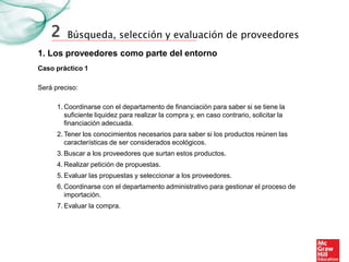 Búsqueda, selección y evaluación de proveedores
1. Los proveedores como parte del entorno
Caso práctico 1
2
Será preciso:
1. Coordinarse con el departamento de financiación para saber si se tiene la
suficiente liquidez para realizar la compra y, en caso contrario, solicitar la
financiación adecuada.
2. Tener los conocimientos necesarios para saber si los productos reúnen las
características de ser considerados ecológicos.
3. Buscar a los proveedores que surtan estos productos.
4. Realizar petición de propuestas.
5. Evaluar las propuestas y seleccionar a los proveedores.
6. Coordinarse con el departamento administrativo para gestionar el proceso de
importación.
7. Evaluar la compra.
 