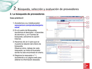 Búsqueda, selección y evaluación de proveedores
2. La búsqueda de proveedores
2
Caso práctico 2
1. Accedemos a su metabuscador:
www.janium.com/productos/janiu
mlink
2. En el cuadro de Búsquedas,
escribimos el descriptor: «Cacerolas
de aluminio» y, en Fuentes de
búsqueda, activamos la opción
Internet.
3. Hacemos clic en Ir para que se
muestre la relación del criterio de
búsqueda.
Observa cómo, debajo de cada
respuesta, se indica el buscador
donde ha sido encontrado el criterio.
4. Elegimos la respuesta n.º 1,
accediendo a su página web para
obtener la información deseada.
 