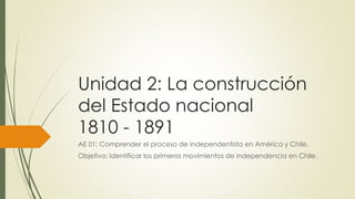 Unidad 2: La construcción
del Estado nacional
1810 - 1891
AE 01: Comprender el proceso de independentista en América y Chile.
Objetivo: Identificar los primeros movimientos de independencia en Chile.
 