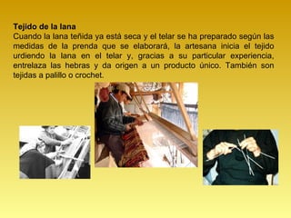 Tejido de la lana
Cuando la lana teñida ya está seca y el telar se ha preparado según las
medidas de la prenda que se elaborará, la artesana inicia el tejido
urdiendo la lana en el telar y, gracias a su particular experiencia,
entrelaza las hebras y da origen a un producto único. También son
tejidas a palillo o crochet.
 