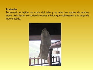 Acabado
Terminado el tejido, se corta del telar y se atan los nudos de ambos
lados. Asimismo, se cortan lo nudos e hilos que sobresalen a lo largo de
todo el tejido.
 