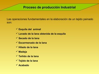 Proceso de producción Industrial


Las operaciones fundamentales en la elaboración de un tejido peinado
son:

        Esquila del animal
        Lavado de la lana obtenida de la esquila
        Secado de la lana
        Escarmenado de la lana
        Hilado de la lana
        Madeja
        Teñido de la lana
        Tejido de la lana
        Acabado
 