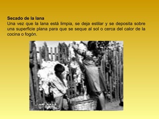 Secado de la lana
Una vez que la lana está limpia, se deja estilar y se deposita sobre
una superficie plana para que se seque al sol o cerca del calor de la
cocina o fogón.
 