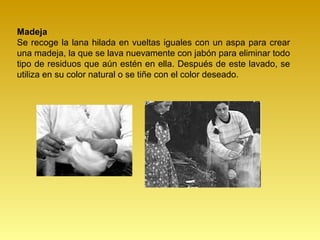 Madeja
Se recoge la lana hilada en vueltas iguales con un aspa para crear
una madeja, la que se lava nuevamente con jabón para eliminar todo
tipo de residuos que aún estén en ella. Después de este lavado, se
utiliza en su color natural o se tiñe con el color deseado.
 