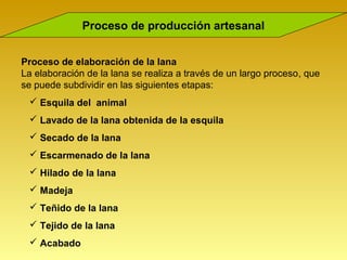 Proceso de producción artesanal


Proceso de elaboración de la lana
La elaboración de la lana se realiza a través de un largo proceso, que
se puede subdividir en las siguientes etapas:
  Esquila del animal
  Lavado de la lana obtenida de la esquila
  Secado de la lana
  Escarmenado de la lana
  Hilado de la lana
  Madeja
  Teñido de la lana
  Tejido de la lana
  Acabado
 