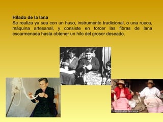 Hilado de la lana
Se realiza ya sea con un huso, instrumento tradicional, o una rueca,
máquina artesanal, y consiste en torcer las fibras de lana
escarmenada hasta obtener un hilo del grosor deseado.
 