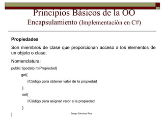 Principios Básicos de la OO Encapsulamiento  (Implementación en C#) Propiedades Son miembros de clase que proporcionan acceso a los elementos de un objeto o clase. Nomenclatura: public tipodato miPropiedad{ get{ //Código para obtener valor de la propiedad } set{ //Código para asignar valor a la propiedad }  }  