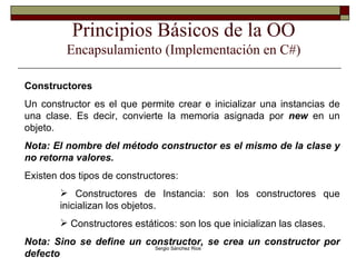 Principios Básicos de la OO Encapsulamiento (Implementación en C#) Constructores Un constructor es el que permite crear e inicializar una instancias de una clase. Es decir, convierte la memoria asignada por  new  en un objeto. Nota: El nombre del método constructor es el mismo de la clase y no retorna valores. Existen dos tipos de constructores: Constructores de Instancia: son los constructores que inicializan los objetos. Constructores estáticos: son los que inicializan las clases. Nota: Sino se define un constructor, se crea un constructor por defecto 