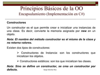 Principios Básicos de la OO Encapsulamiento (Implementación en C#) Constructores Un constructor es el que permite crear e inicializar una instancias de una clase. Es decir, convierte la memoria asignada por  new  en un objeto. Nota: El nombre del método constructor es el mismo de la clase y no retorna valores. Existen dos tipos de constructores: Constructores de Instancia: son los constructores que inicializan los objetos. Constructores estáticos: son los que inicializan las clases. Nota: Sino se define un constructor, se crea un constructor por defecto. 