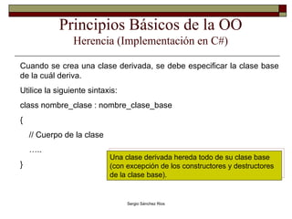 Principios Básicos de la OO Herencia (Implementación en C#) Cuando se crea una clase derivada, se debe especificar la clase base de la cuál deriva. Utilice la siguiente sintaxis: class nombre_clase : nombre_clase_base { // Cuerpo de la clase … .. } Una clase derivada hereda todo de su clase base (con excepción de los constructores y destructores de la clase base). 