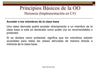 Principios Básicos de la OO Herencia (Implementación en C#) Acceder a los miembros de la clase base Una clase derivada podrá acceder directamente a un miembro de la clase base si este es declarado como public (no es recomendable) o protected. Si se declara como protected, significa que los miembros estarán accesibles para todas las clases derivadas de manera directa e indirecta de la clase base. 