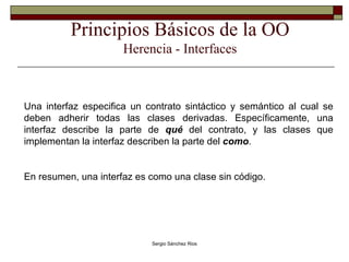 Principios Básicos de la OO Herencia - Interfaces Una interfaz especifica un contrato sintáctico y semántico al cual se deben adherir todas las clases derivadas. Específicamente, una interfaz describe la parte de  qué  del contrato, y las clases que implementan la interfaz describen la parte del  como .  En resumen, una interfaz es como una clase sin código. 