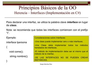 Principios Básicos de la OO Herencia – Interfaces (Implementación en C#) Para declarar una interfaz, se utiliza la palabra clave  interface  en lugar de  class . Nota: se recomienda que todas las interfaces comiencen con el prefijo “I”. Ejemplo: interface Ipersona { void come(); string nombre(); }  Consideraciones sobre Interfaces: -Una clase puede implementar cero o más interfaces. -Una Clase debe implementar todos los métodos heredados de interfaces. -El método de implementación debe ser el mismo que el método de la interfaz. -DE LAS INTERFACES NO SE PUEDEN CREAR INSTANCIAS. 