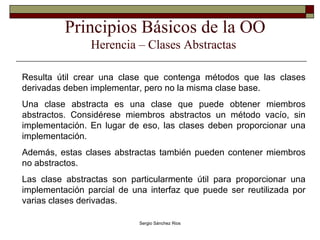 Principios Básicos de la OO Herencia – Clases Abstractas  Resulta útil crear una clase que contenga métodos que las clases derivadas deben implementar, pero no la misma clase base. Una clase abstracta es una clase que puede obtener miembros abstractos. Considérese miembros abstractos un método vacío, sin implementación. En lugar de eso, las clases deben proporcionar una implementación. Además, estas clases abstractas también pueden contener miembros no abstractos. Las clase abstractas son particularmente útil para proporcionar una implementación parcial de una interfaz que puede ser reutilizada por varias clases derivadas. 