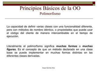 Principios Básicos de la OO Polimorfismo La capacidad de definir varias clases con una funcionalidad diferente, pero con métodos de nombre idéntico, o propiedades que puede usar el código del cliente de manera intercambiable en el tiempo de ejecución. Literalmente el polimorfismo significa  muchas formas  o  muchas figuras.  Es el concepto de que un método declarado en una clase base se puede implementar en muchas formas distintas en las diferentes clases derivadas.   