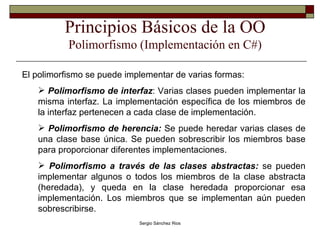 Principios Básicos de la OO Polimorfismo (Implementación en C#) El polimorfismo se puede implementar de varias formas: Polimorfismo de interfaz : Varias clases pueden implementar la misma interfaz. La implementación específica de los miembros de la interfaz pertenecen a cada clase de implementación. Polimorfismo de herencia:  Se puede heredar varias clases de una clase base única. Se pueden sobrescribir los miembros base para proporcionar diferentes implementaciones. Polimorfismo a través de las clases abstractas:  se pueden implementar algunos o todos los miembros de la clase abstracta (heredada), y queda en la clase heredada proporcionar esa implementación. Los miembros que se implementan aún pueden sobrescribirse. 
