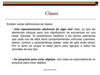 Clases Existen varias definiciones de clases: Una representación abstracta de algo real : esto, ya que los elementos básicos para una clasificación se encuentran en una clase. Ejemplo: Si quisiéramos clasificar a los perros sabríamos que cada uno de ellos tiene comportamientos comunes (caminan, ladran, comen) y características (patas, color de pelo entre otras). Por lo tanto se ocupa la clase perro para agrupar a todos los animales de ese tipo. Un proyecto para crear objetos:  una clase es esencialmente un proyecto para crear objetos.  