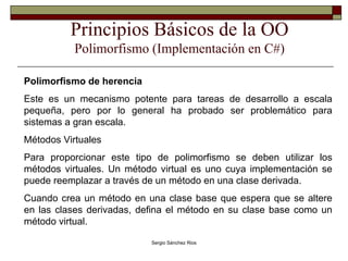 Principios Básicos de la OO Polimorfismo (Implementación en C#) Polimorfismo de herencia Este es un mecanismo potente para tareas de desarrollo a escala pequeña, pero por lo general ha probado ser problemático para sistemas a gran escala. Métodos Virtuales Para proporcionar este tipo de polimorfismo se deben utilizar los métodos virtuales. Un método virtual es uno cuya implementación se puede reemplazar a través de un método en una clase derivada. Cuando crea un método en una clase base que espera que se altere en las clases derivadas, defina el método en su clase base como un método virtual. 