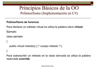 Principios Básicos de la OO Polimorfismo (Implementación en C#) Polimorfismo de herencia Para declarar un método virtual se utiliza la palabra clave  virtual. Ejemplo: class ejemplo { public virtual metodo() { /* cuerpo método */ } } Para sobrescribir un método en la clase derivada se utiliza la palabra reservada  override.  