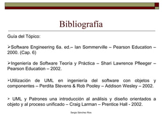 Bibliografía Guía del Tópico: Software Engineering 6a. ed.– Ian Sommerville – Pearson Education – 2000. (Cap. 6) Ingeniería de Software Teoría y Práctica – Shari Lawrence Pfleeger – Pearson Education – 2002. Utilización de UML en ingeniería del software con objetos y componentes – Perdita Stevens & Rob Pooley – Addison Wesley – 2002. UML y Patrones una introducción al análisis y diseño orientados a objeto y al proceso unificado – Craig Larman – Prentice Hall - 2002.  