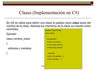 Clases (Implementación en C#) En C# se utiliza para definir una clase la palabra clave  class  antes del nombre de la clase. Además los miembros de la clase se insertan entre corchetes. Ejemplo: class nombre_clase { atributos y metodos; }  Ejemplo Clase Cliente: class Cliente { //propiedades private rut numeric; private string nombre; private string nombre; //metodos public void ingresar(…); public void lista(…..); … . } 