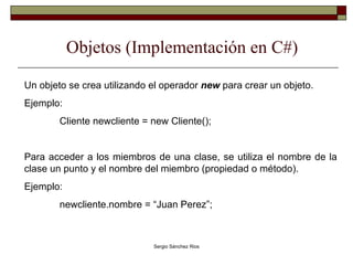 Objetos (Implementación en C#) Un objeto se crea utilizando el operador  new  para crear un objeto. Ejemplo: Cliente newcliente = new Cliente(); Para acceder a los miembros de una clase, se utiliza el nombre de la clase un punto y el nombre del miembro (propiedad o método). Ejemplo: newcliente.nombre = “Juan Perez”; 